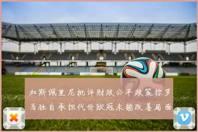 加斯佩里尼批评财政公平政策称罗马独自承担代价欧冠未能改善局面