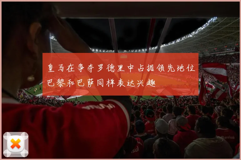 皇马在争夺罗德里中占据领先地位巴黎和巴萨同样表达兴趣