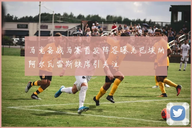 马竞备战马赛首发阵容曝光巴埃纳阿尔瓦雷斯缺席引关注