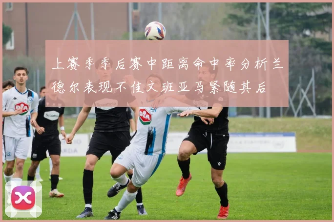 上赛季季后赛中距离命中率分析兰德尔表现不佳文班亚马紧随其后
