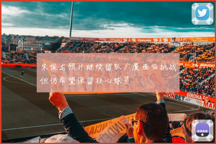 朱俊龙预计继续留队广厦面临挑战但仍希望保留核心球员