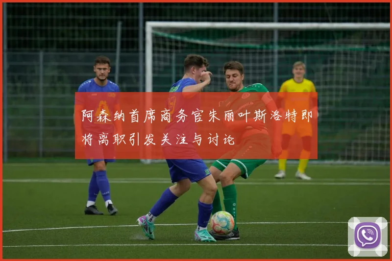阿森纳首席商务官朱丽叶斯洛特即将离职引发关注与讨论