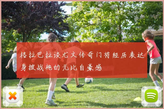 格拉巴拉谈尤文传奇门将经历表达身披战袍的无比自豪感